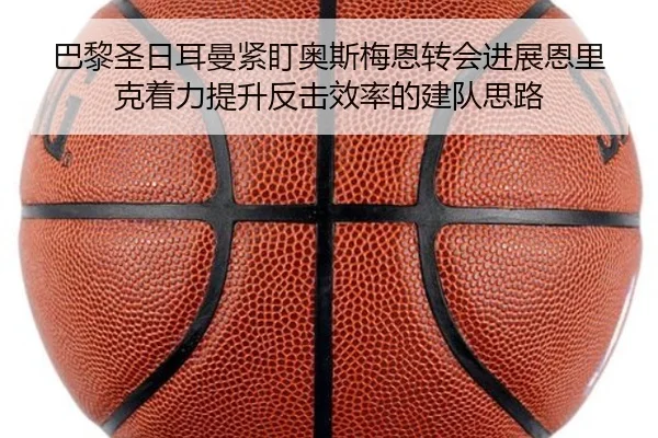 巴黎圣日耳曼紧盯奥斯梅恩转会进展恩里克着力提升反击效率的建队思路