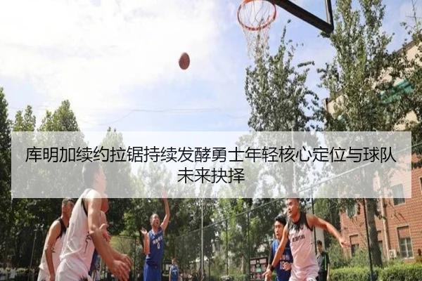 库明加续约拉锯持续发酵勇士年轻核心定位与球队未来抉择